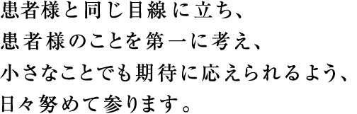 患者様と同じ目線に立ち、患者様のことを第一に考え、小さなことでも期待に応えられるよう、日々努めてまいります。