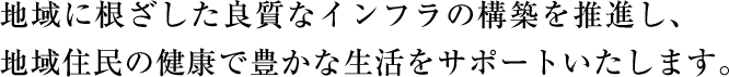地域に根ざした良質なインフラの構築を推進し、地域住民の健康で豊かな生活をサポートいたします。