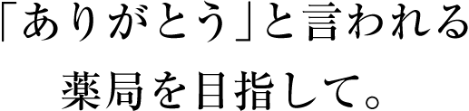 「ありがとう」と言われる薬局を目指して。